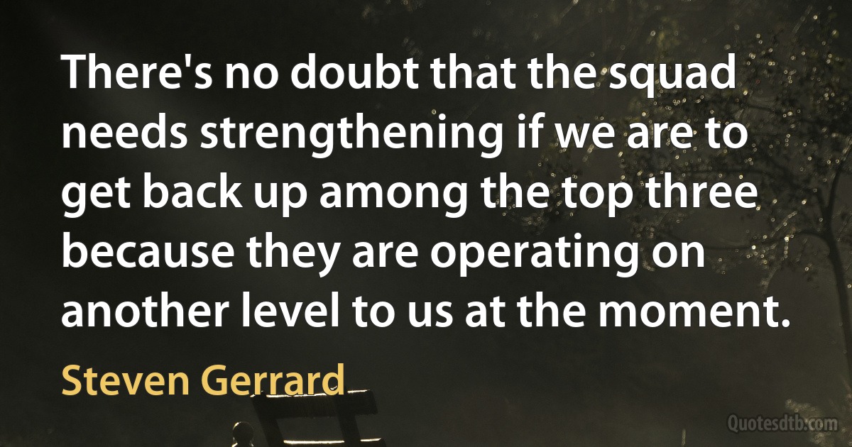 There's no doubt that the squad needs strengthening if we are to get back up among the top three because they are operating on another level to us at the moment. (Steven Gerrard)