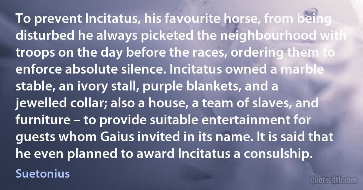 To prevent Incitatus, his favourite horse, from being disturbed he always picketed the neighbourhood with troops on the day before the races, ordering them to enforce absolute silence. Incitatus owned a marble stable, an ivory stall, purple blankets, and a jewelled collar; also a house, a team of slaves, and furniture – to provide suitable entertainment for guests whom Gaius invited in its name. It is said that he even planned to award Incitatus a consulship. (Suetonius)