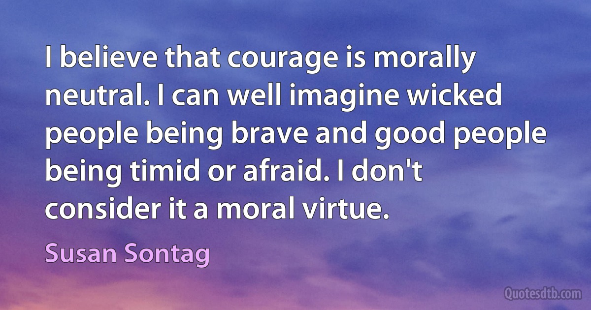 I believe that courage is morally neutral. I can well imagine wicked people being brave and good people being timid or afraid. I don't consider it a moral virtue. (Susan Sontag)