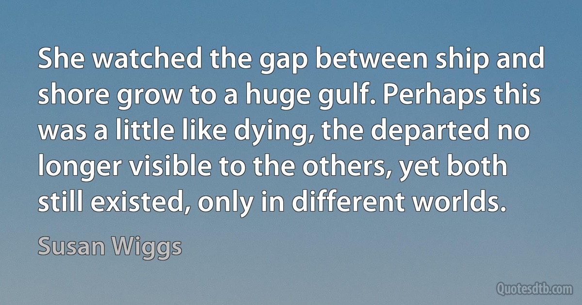 She watched the gap between ship and shore grow to a huge gulf. Perhaps this was a little like dying, the departed no longer visible to the others, yet both still existed, only in different worlds. (Susan Wiggs)