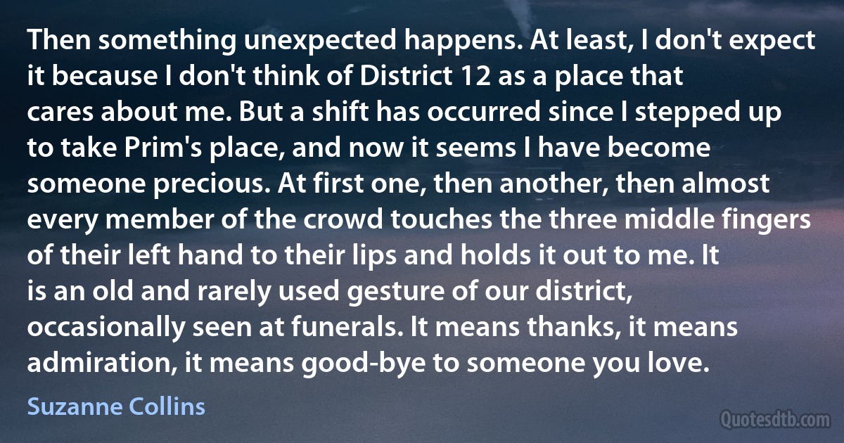 Then something unexpected happens. At least, I don't expect it because I don't think of District 12 as a place that cares about me. But a shift has occurred since I stepped up to take Prim's place, and now it seems I have become someone precious. At first one, then another, then almost every member of the crowd touches the three middle fingers of their left hand to their lips and holds it out to me. It is an old and rarely used gesture of our district, occasionally seen at funerals. It means thanks, it means admiration, it means good-bye to someone you love. (Suzanne Collins)