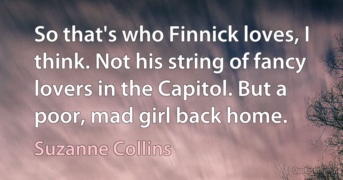 So that's who Finnick loves, I think. Not his string of fancy lovers in the Capitol. But a poor, mad girl back home. (Suzanne Collins)