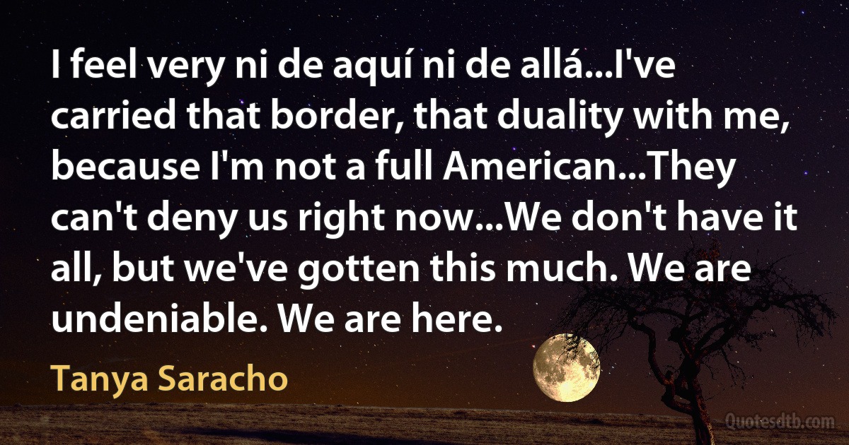 I feel very ni de aquí ni de allá...I've carried that border, that duality with me, because I'm not a full American...They can't deny us right now...We don't have it all, but we've gotten this much. We are undeniable. We are here. (Tanya Saracho)