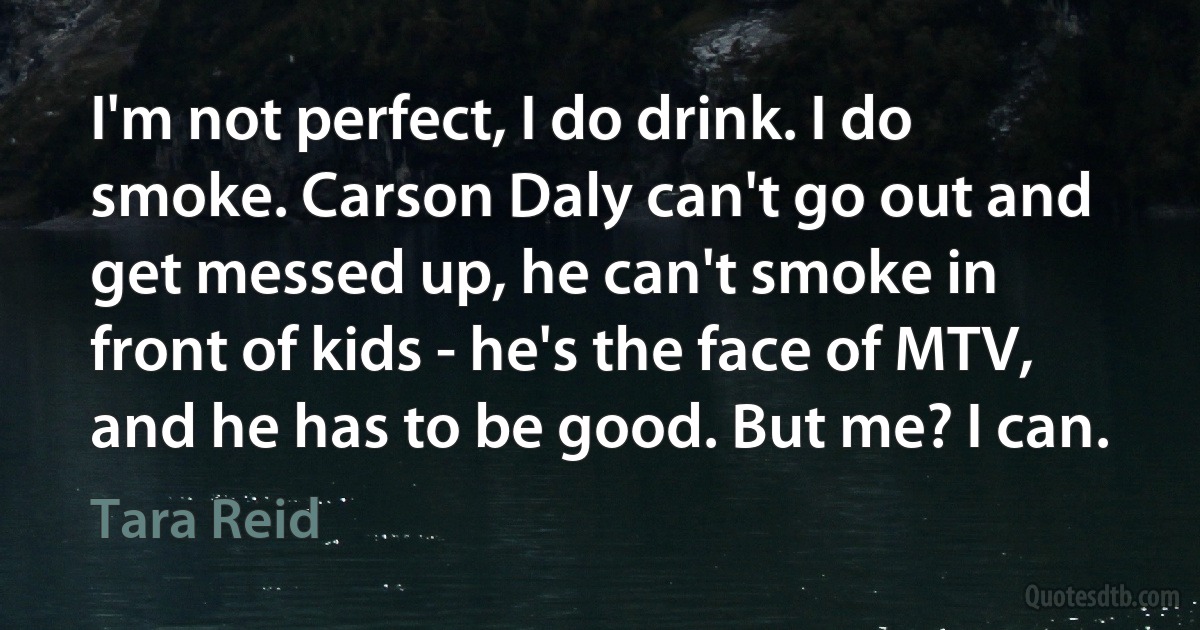 I'm not perfect, I do drink. I do smoke. Carson Daly can't go out and get messed up, he can't smoke in front of kids - he's the face of MTV, and he has to be good. But me? I can. (Tara Reid)