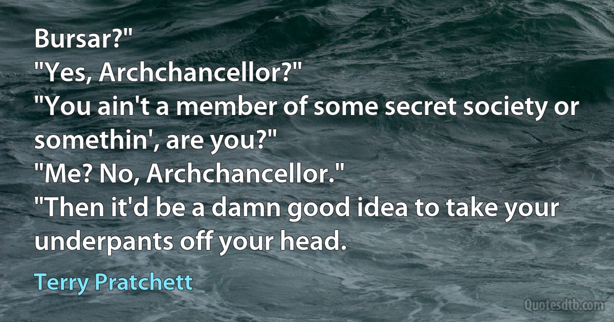 Bursar?"
"Yes, Archchancellor?"
"You ain't a member of some secret society or somethin', are you?"
"Me? No, Archchancellor."
"Then it'd be a damn good idea to take your underpants off your head. (Terry Pratchett)