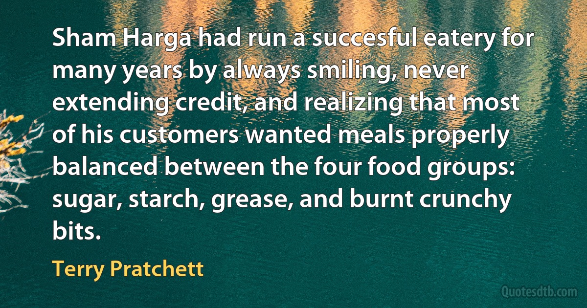 Sham Harga had run a succesful eatery for many years by always smiling, never extending credit, and realizing that most of his customers wanted meals properly balanced between the four food groups: sugar, starch, grease, and burnt crunchy bits. (Terry Pratchett)