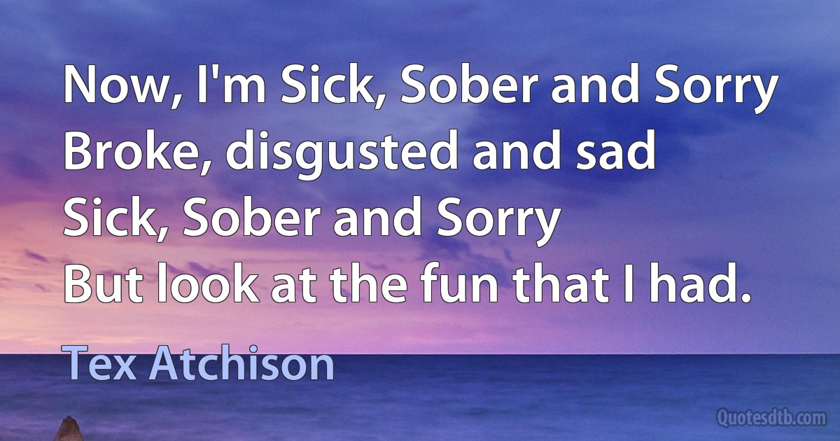 Now, I'm Sick, Sober and Sorry
Broke, disgusted and sad
Sick, Sober and Sorry
But look at the fun that I had. (Tex Atchison)