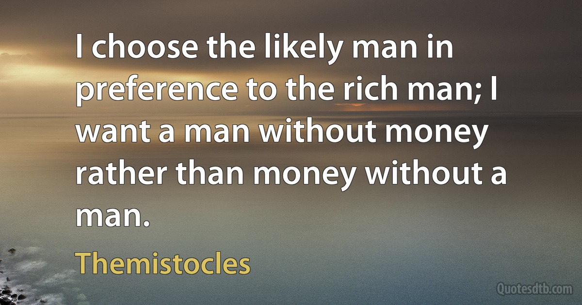 I choose the likely man in preference to the rich man; I want a man without money rather than money without a man. (Themistocles)