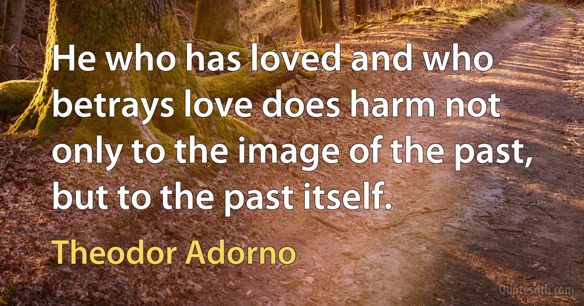 He who has loved and who betrays love does harm not only to the image of the past, but to the past itself. (Theodor Adorno)