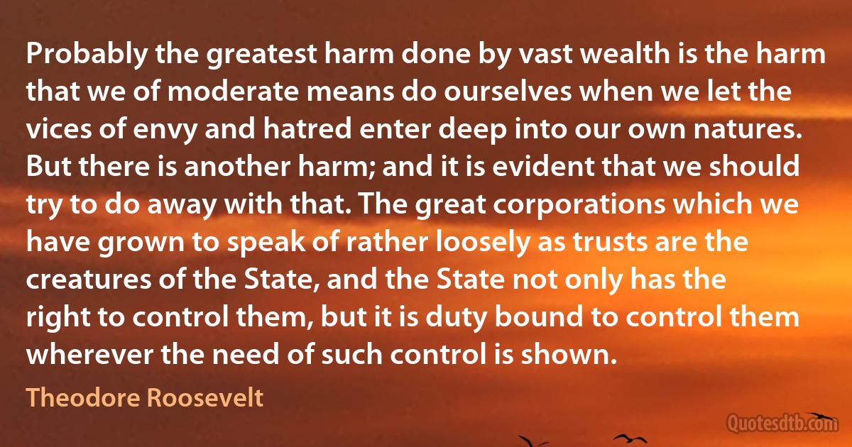 Probably the greatest harm done by vast wealth is the harm that we of moderate means do ourselves when we let the vices of envy and hatred enter deep into our own natures.
But there is another harm; and it is evident that we should try to do away with that. The great corporations which we have grown to speak of rather loosely as trusts are the creatures of the State, and the State not only has the right to control them, but it is duty bound to control them wherever the need of such control is shown. (Theodore Roosevelt)