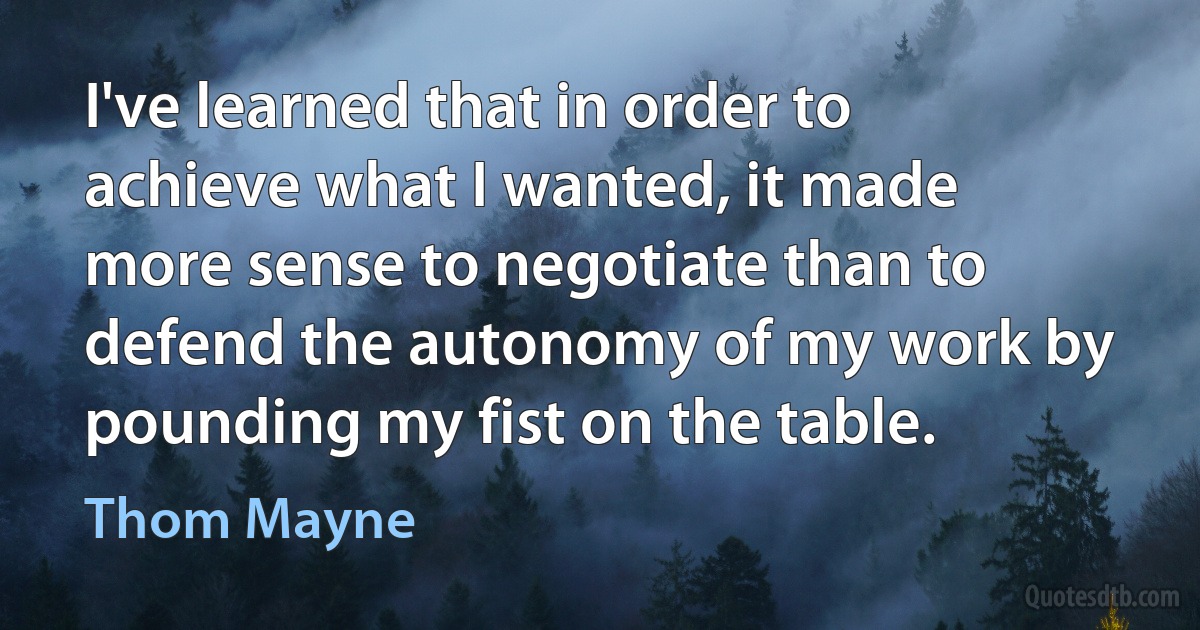 I've learned that in order to achieve what I wanted, it made more sense to negotiate than to defend the autonomy of my work by pounding my fist on the table. (Thom Mayne)