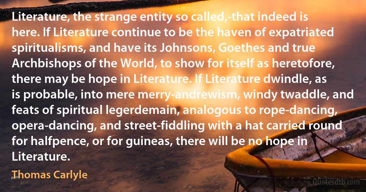 Literature, the strange entity so called,-that indeed is here. If Literature continue to be the haven of expatriated spiritualisms, and have its Johnsons, Goethes and true Archbishops of the World, to show for itself as heretofore, there may be hope in Literature. If Literature dwindle, as is probable, into mere merry-andrewism, windy twaddle, and feats of spiritual legerdemain, analogous to rope-dancing, opera-dancing, and street-fiddling with a hat carried round for halfpence, or for guineas, there will be no hope in Literature. (Thomas Carlyle)