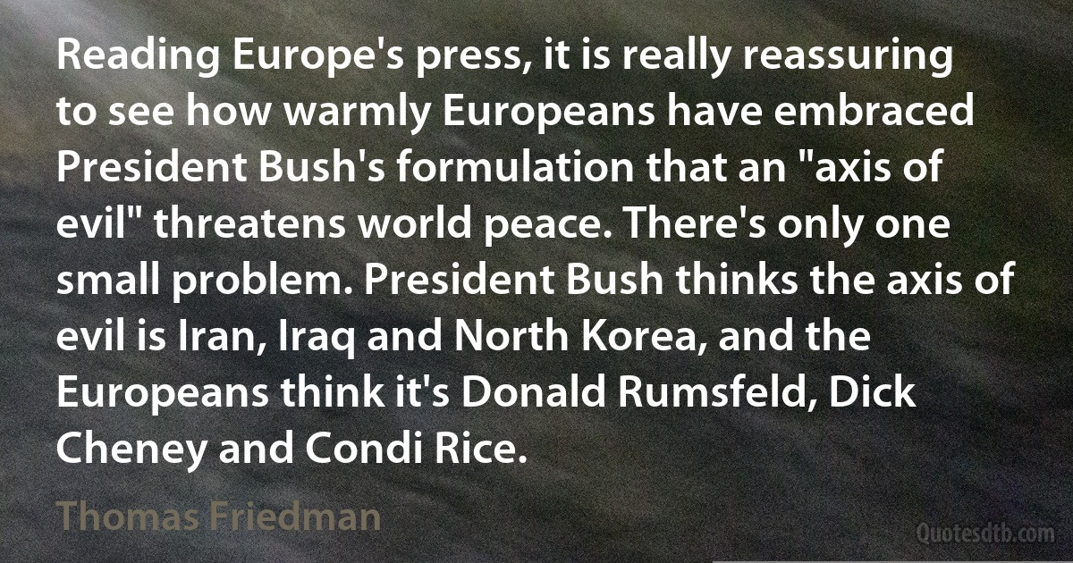 Reading Europe's press, it is really reassuring to see how warmly Europeans have embraced President Bush's formulation that an "axis of evil" threatens world peace. There's only one small problem. President Bush thinks the axis of evil is Iran, Iraq and North Korea, and the Europeans think it's Donald Rumsfeld, Dick Cheney and Condi Rice. (Thomas Friedman)