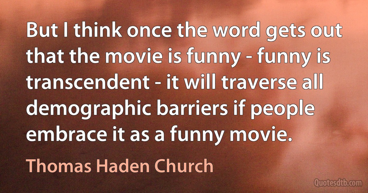 But I think once the word gets out that the movie is funny - funny is transcendent - it will traverse all demographic barriers if people embrace it as a funny movie. (Thomas Haden Church)