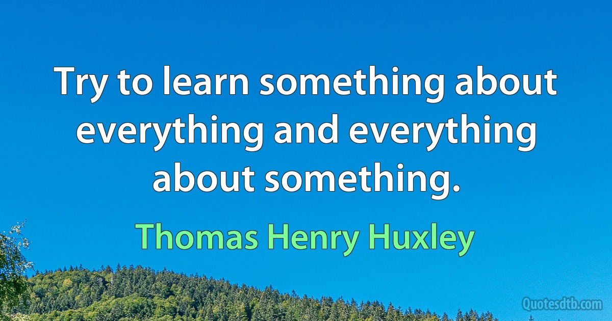 Try to learn something about everything and everything about something. (Thomas Henry Huxley)