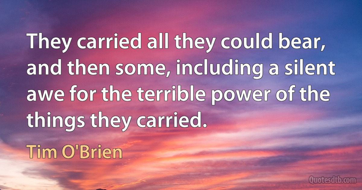 They carried all they could bear, and then some, including a silent awe for the terrible power of the things they carried. (Tim O'Brien)