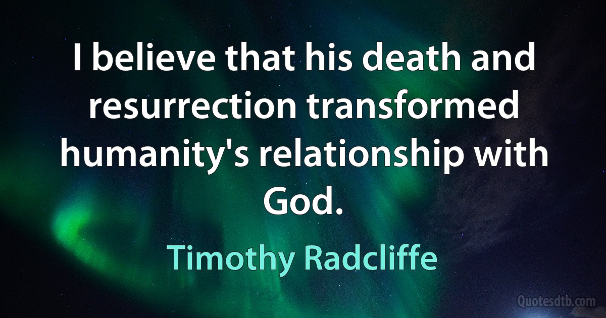 I believe that his death and resurrection transformed humanity's relationship with God. (Timothy Radcliffe)