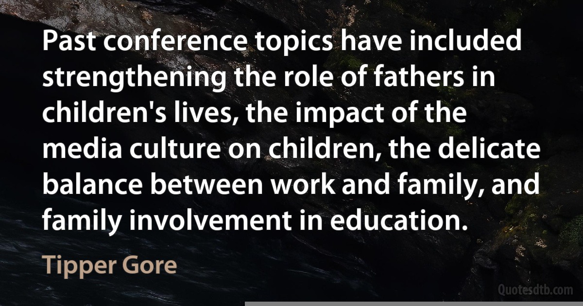 Past conference topics have included strengthening the role of fathers in children's lives, the impact of the media culture on children, the delicate balance between work and family, and family involvement in education. (Tipper Gore)