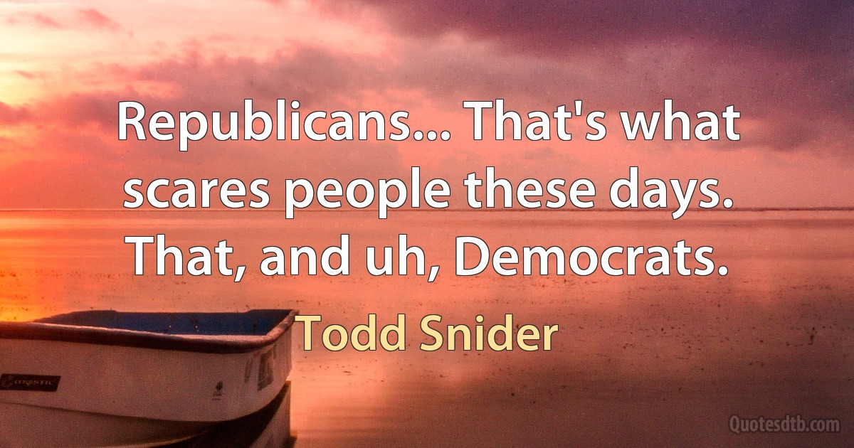 Republicans... That's what scares people these days.
That, and uh, Democrats. (Todd Snider)