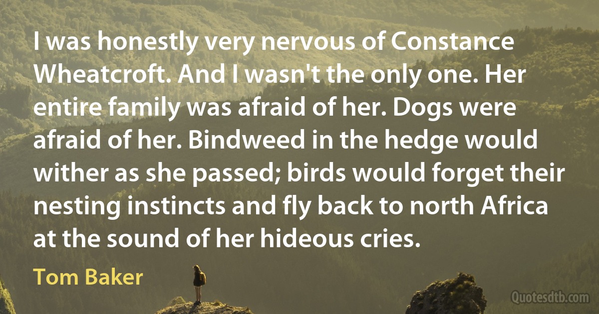 I was honestly very nervous of Constance Wheatcroft. And I wasn't the only one. Her entire family was afraid of her. Dogs were afraid of her. Bindweed in the hedge would wither as she passed; birds would forget their nesting instincts and fly back to north Africa at the sound of her hideous cries. (Tom Baker)