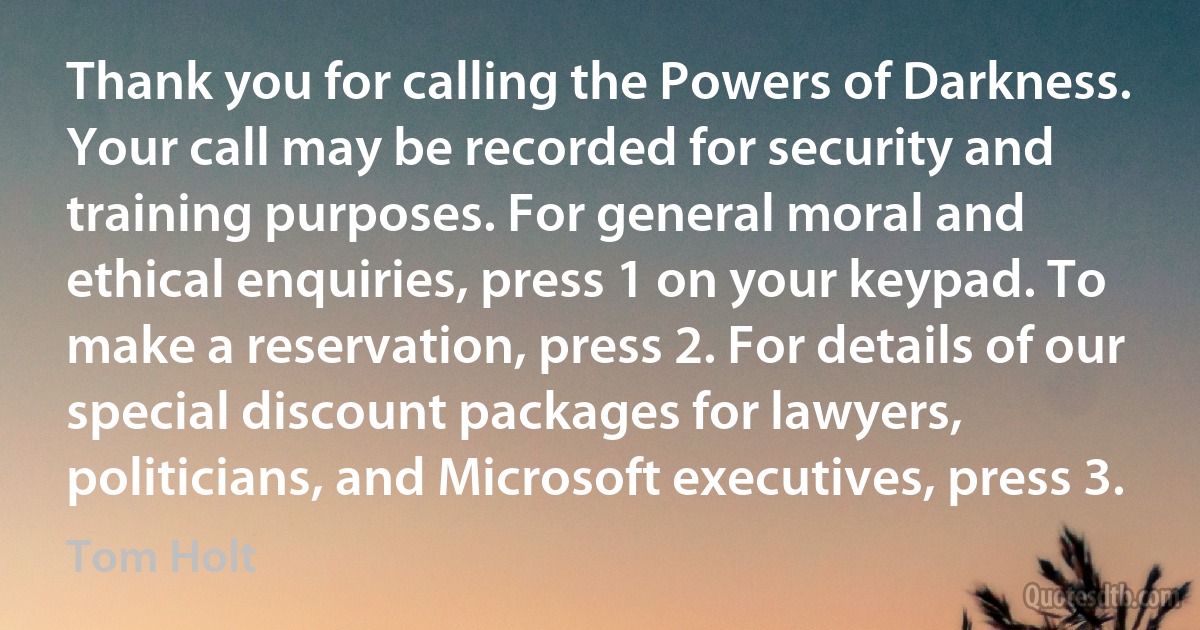 Thank you for calling the Powers of Darkness. Your call may be recorded for security and training purposes. For general moral and ethical enquiries, press 1 on your keypad. To make a reservation, press 2. For details of our special discount packages for lawyers, politicians, and Microsoft executives, press 3. (Tom Holt)