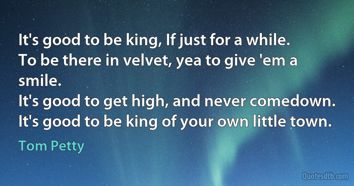 It's good to be king, If just for a while.
To be there in velvet, yea to give 'em a smile.
It's good to get high, and never comedown.
It's good to be king of your own little town. (Tom Petty)