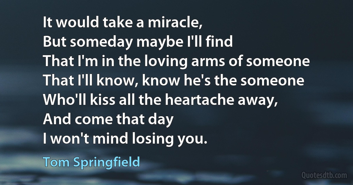 It would take a miracle,
But someday maybe I'll find
That I'm in the loving arms of someone
That I'll know, know he's the someone
Who'll kiss all the heartache away,
And come that day
I won't mind losing you. (Tom Springfield)