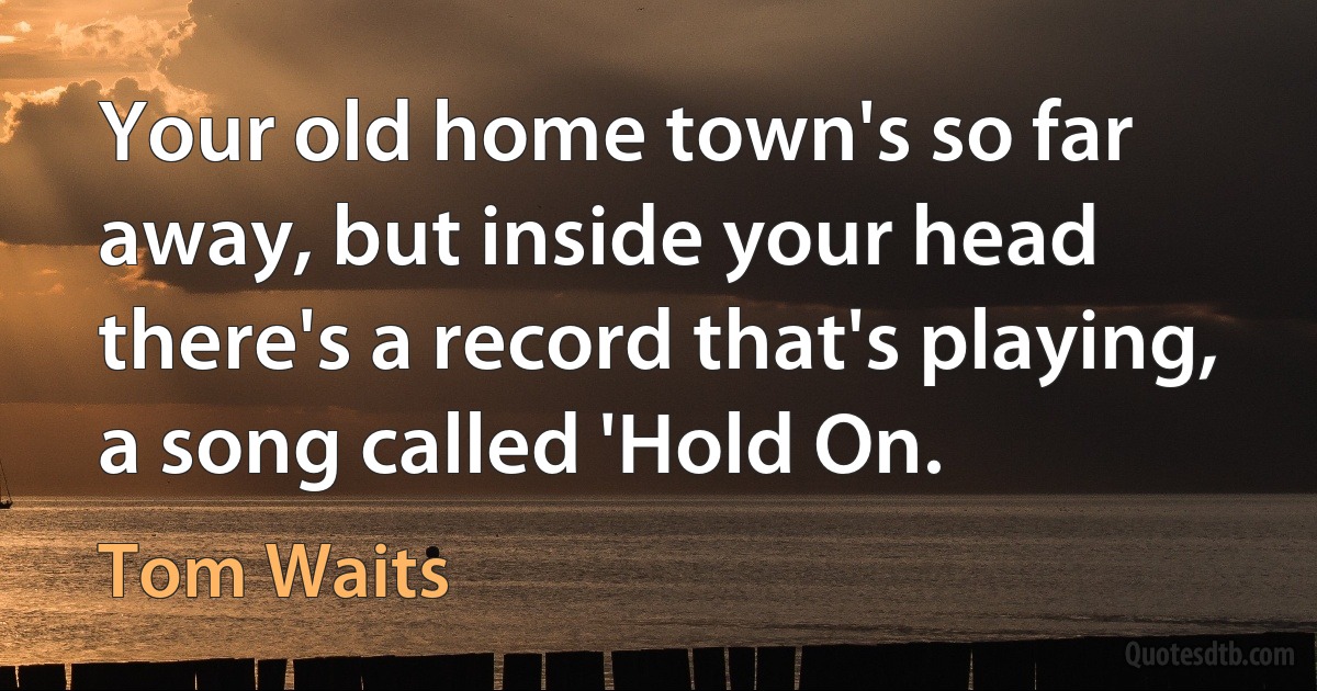 Your old home town's so far away, but inside your head there's a record that's playing, a song called 'Hold On. (Tom Waits)