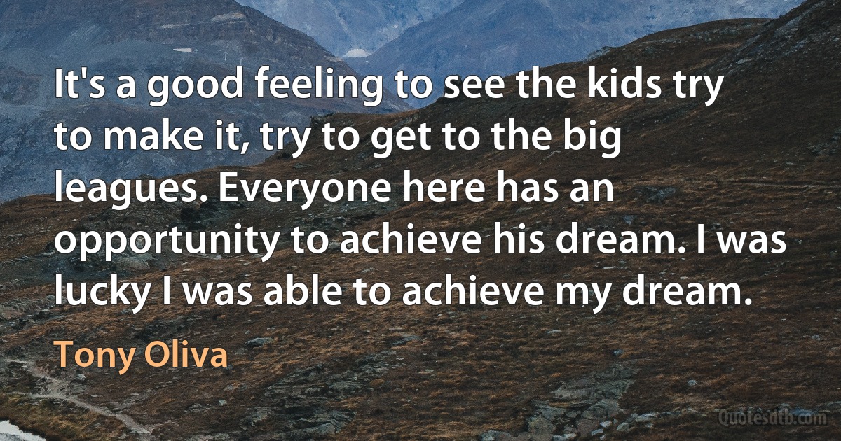 It's a good feeling to see the kids try to make it, try to get to the big leagues. Everyone here has an opportunity to achieve his dream. I was lucky I was able to achieve my dream. (Tony Oliva)