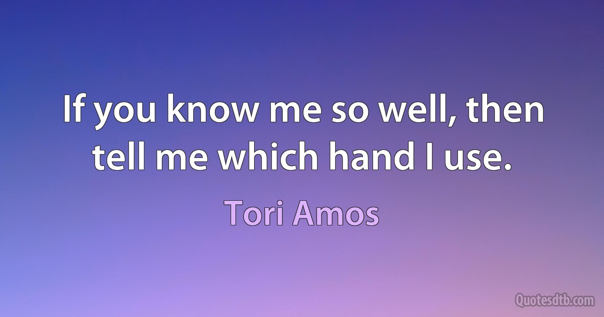 If you know me so well, then tell me which hand I use. (Tori Amos)