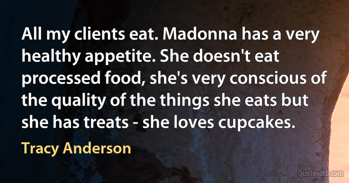 All my clients eat. Madonna has a very healthy appetite. She doesn't eat processed food, she's very conscious of the quality of the things she eats but she has treats - she loves cupcakes. (Tracy Anderson)