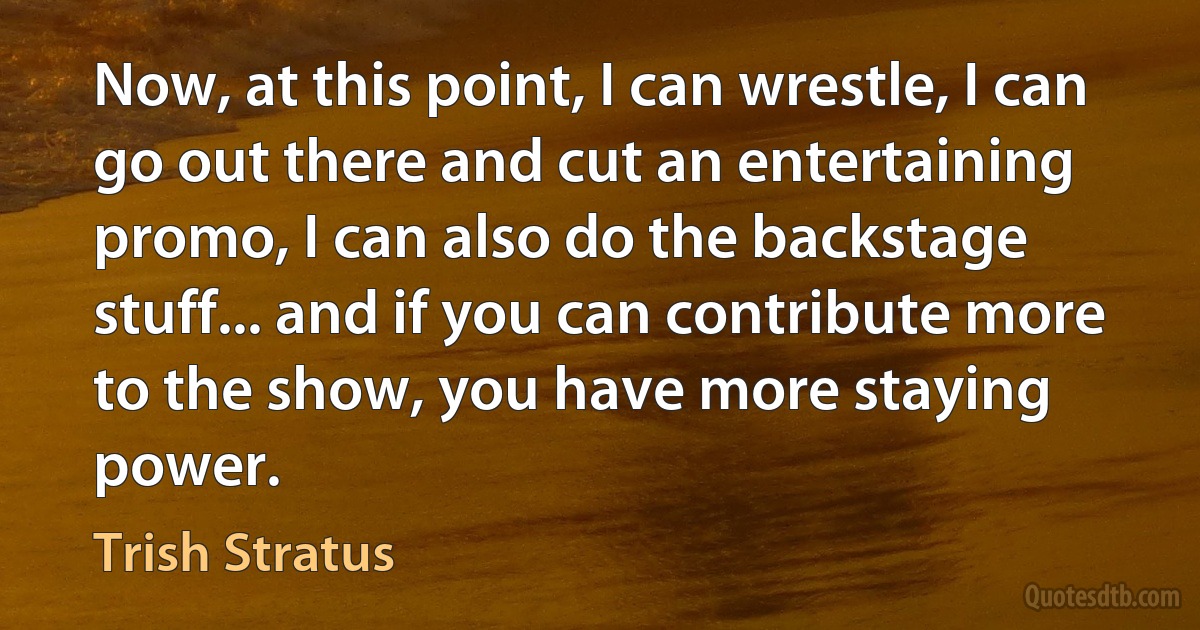 Now, at this point, I can wrestle, I can go out there and cut an entertaining promo, I can also do the backstage stuff... and if you can contribute more to the show, you have more staying power. (Trish Stratus)