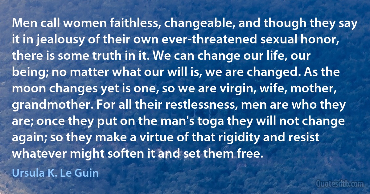 Men call women faithless, changeable, and though they say it in jealousy of their own ever-threatened sexual honor, there is some truth in it. We can change our life, our being; no matter what our will is, we are changed. As the moon changes yet is one, so we are virgin, wife, mother, grandmother. For all their restlessness, men are who they are; once they put on the man's toga they will not change again; so they make a virtue of that rigidity and resist whatever might soften it and set them free. (Ursula K. Le Guin)