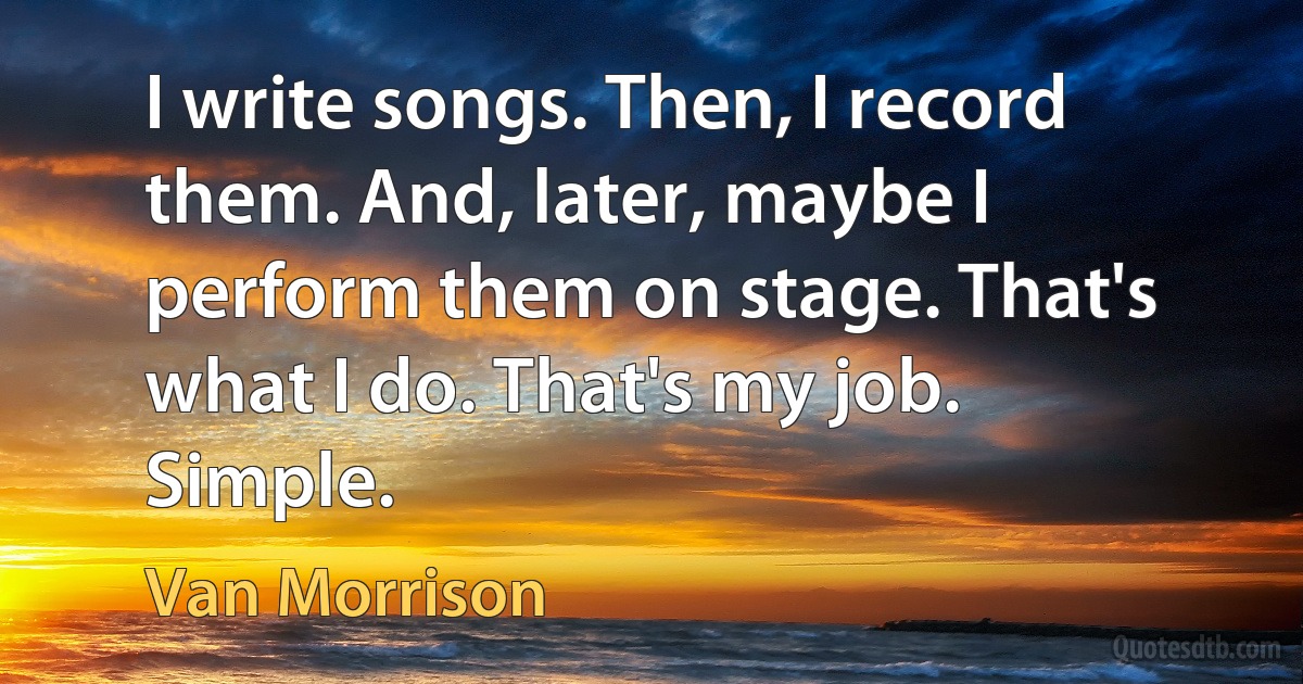 I write songs. Then, I record them. And, later, maybe I perform them on stage. That's what I do. That's my job. Simple. (Van Morrison)