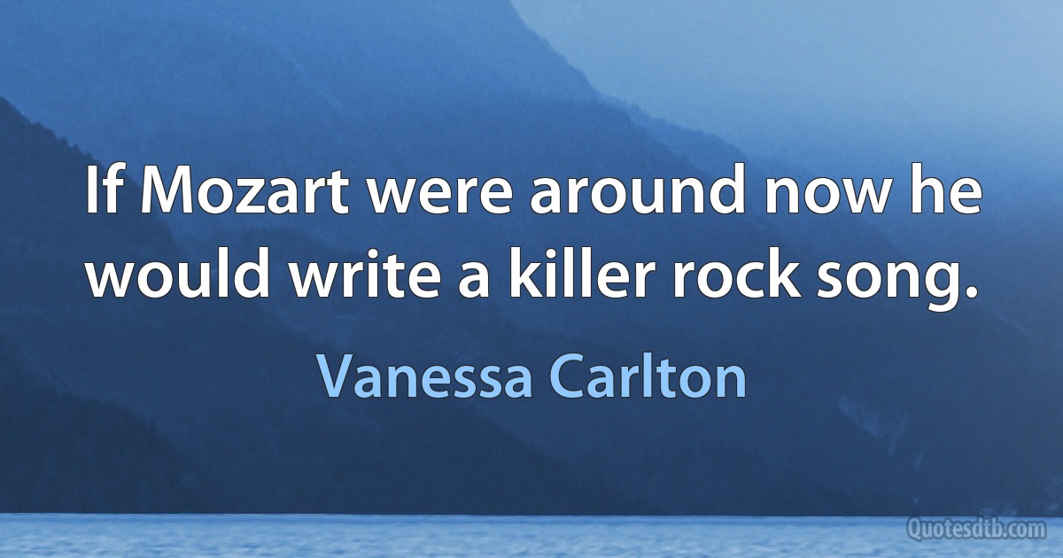 If Mozart were around now he would write a killer rock song. (Vanessa Carlton)