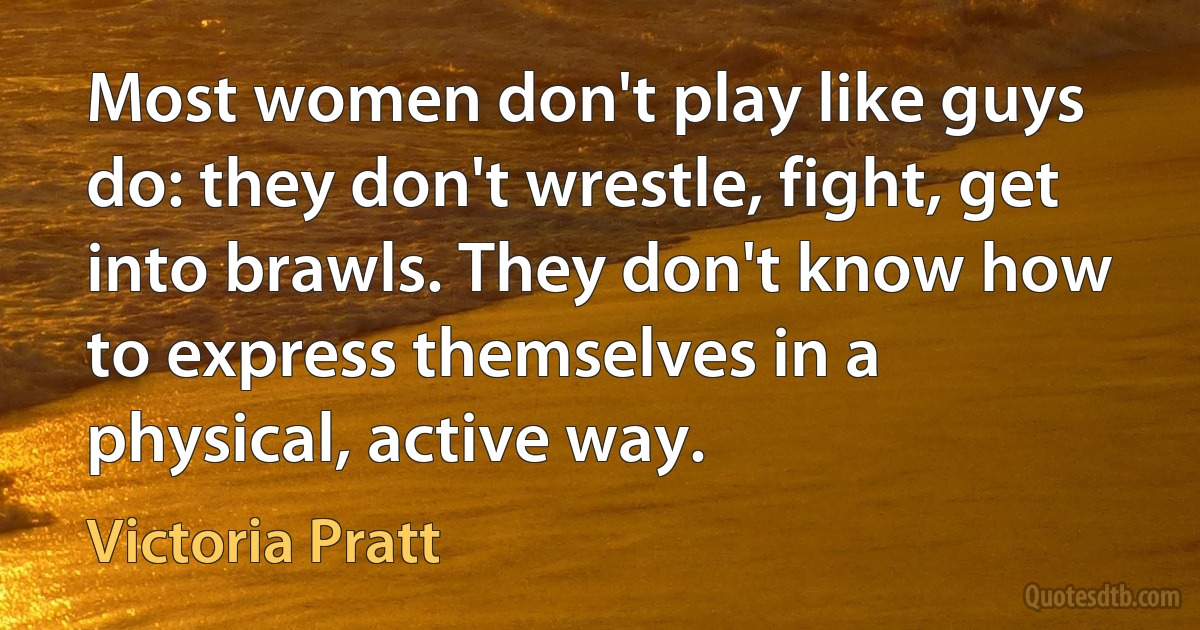 Most women don't play like guys do: they don't wrestle, fight, get into brawls. They don't know how to express themselves in a physical, active way. (Victoria Pratt)