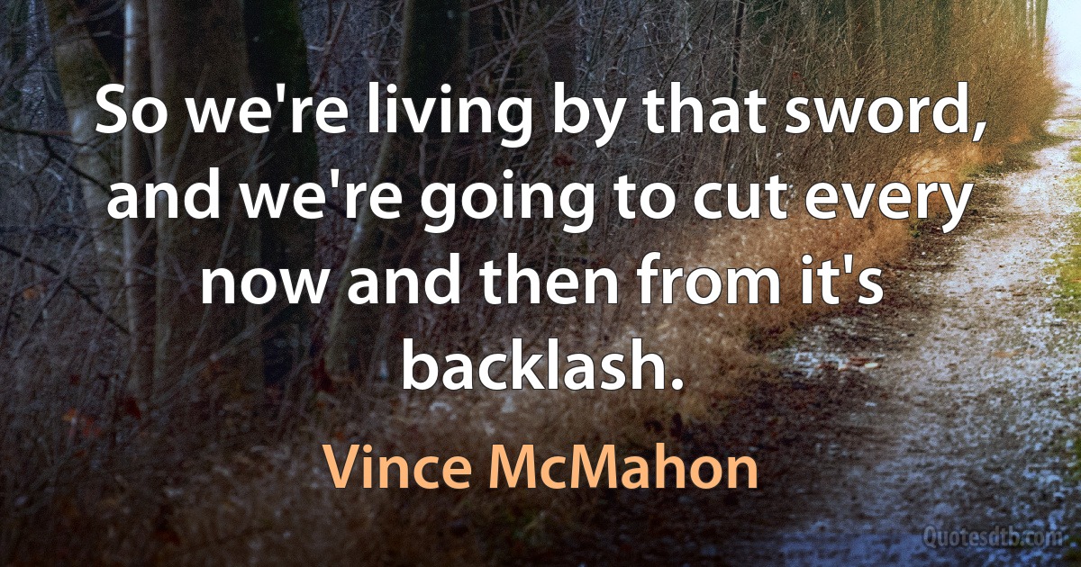 So we're living by that sword, and we're going to cut every now and then from it's backlash. (Vince McMahon)