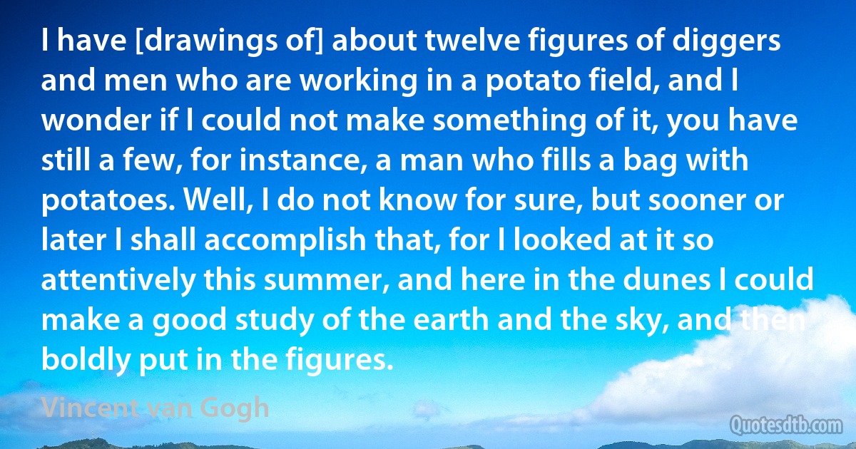 I have [drawings of] about twelve figures of diggers and men who are working in a potato field, and I wonder if I could not make something of it, you have still a few, for instance, a man who fills a bag with potatoes. Well, I do not know for sure, but sooner or later I shall accomplish that, for I looked at it so attentively this summer, and here in the dunes I could make a good study of the earth and the sky, and then boldly put in the figures. (Vincent van Gogh)