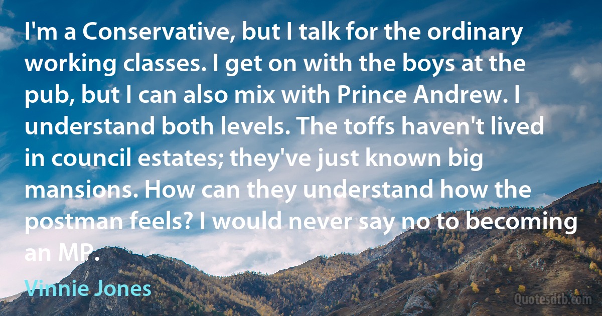 I'm a Conservative, but I talk for the ordinary working classes. I get on with the boys at the pub, but I can also mix with Prince Andrew. I understand both levels. The toffs haven't lived in council estates; they've just known big mansions. How can they understand how the postman feels? I would never say no to becoming an MP. (Vinnie Jones)