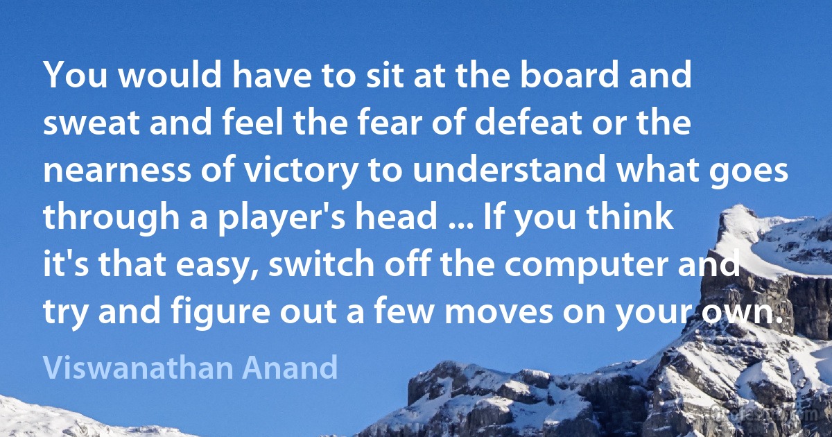 You would have to sit at the board and sweat and feel the fear of defeat or the nearness of victory to understand what goes through a player's head ... If you think it's that easy, switch off the computer and try and figure out a few moves on your own. (Viswanathan Anand)