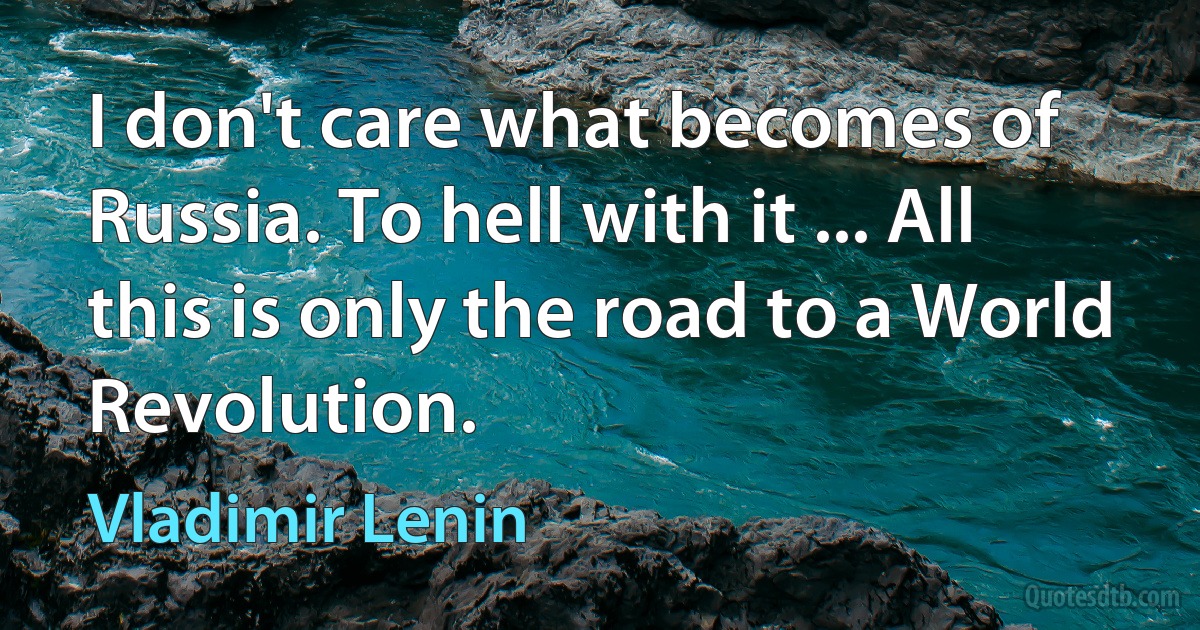 I don't care what becomes of Russia. To hell with it ... All this is only the road to a World Revolution. (Vladimir Lenin)