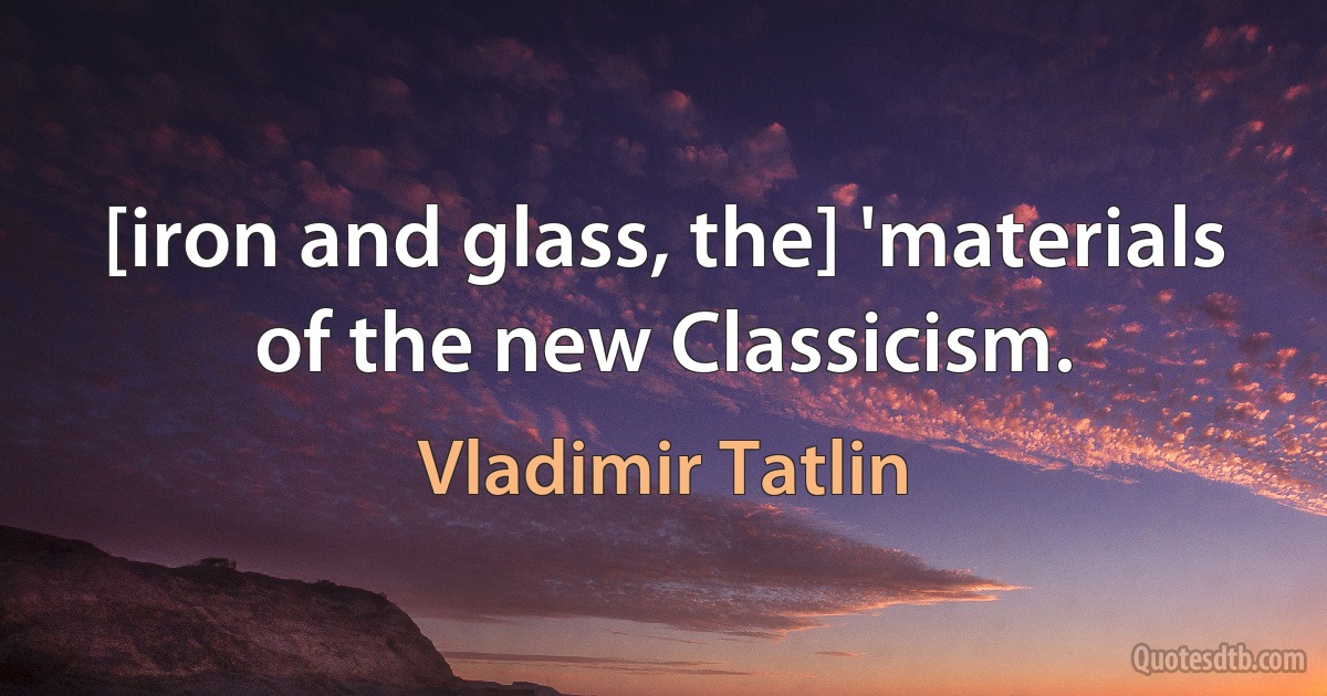 [iron and glass, the] 'materials of the new Classicism. (Vladimir Tatlin)