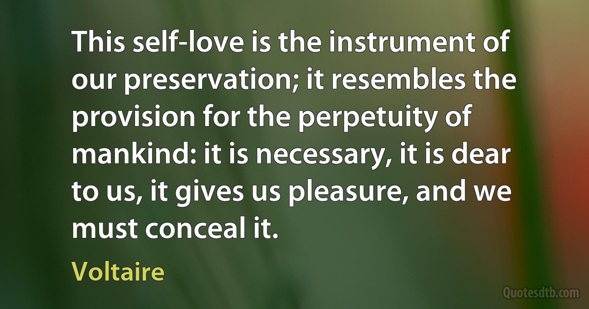 This self-love is the instrument of our preservation; it resembles the provision for the perpetuity of mankind: it is necessary, it is dear to us, it gives us pleasure, and we must conceal it. (Voltaire)