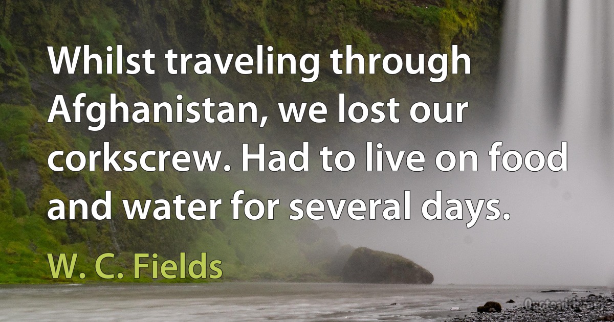 Whilst traveling through Afghanistan, we lost our corkscrew. Had to live on food and water for several days. (W. C. Fields)