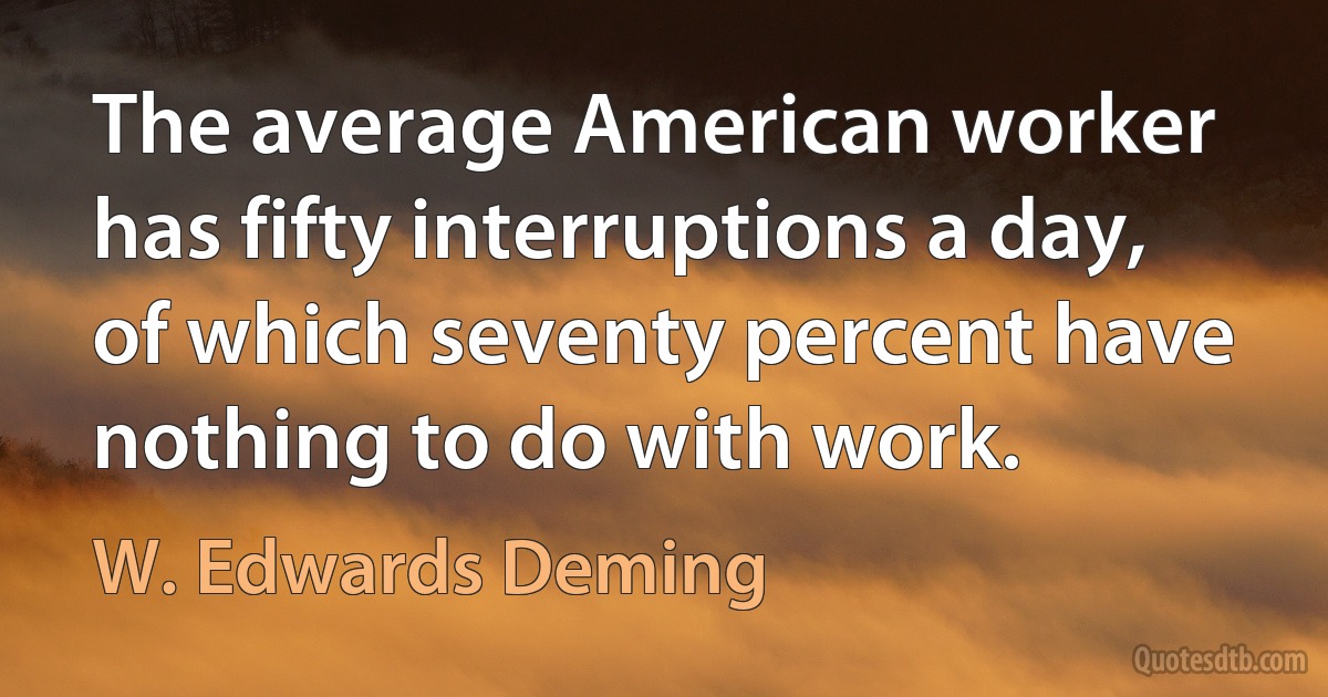 The average American worker has fifty interruptions a day, of which seventy percent have nothing to do with work. (W. Edwards Deming)