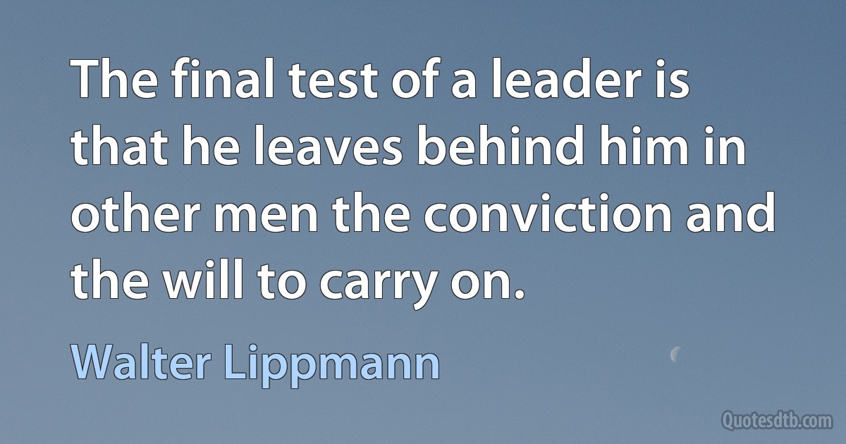 The final test of a leader is that he leaves behind him in other men the conviction and the will to carry on. (Walter Lippmann)