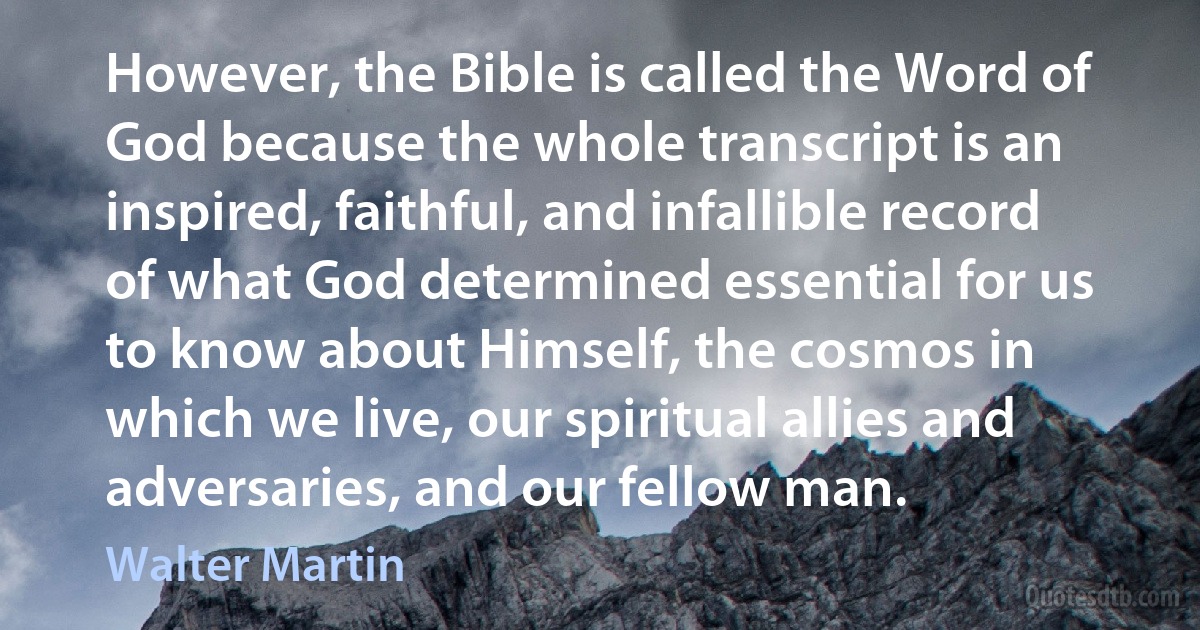 However, the Bible is called the Word of God because the whole transcript is an inspired, faithful, and infallible record of what God determined essential for us to know about Himself, the cosmos in which we live, our spiritual allies and adversaries, and our fellow man. (Walter Martin)