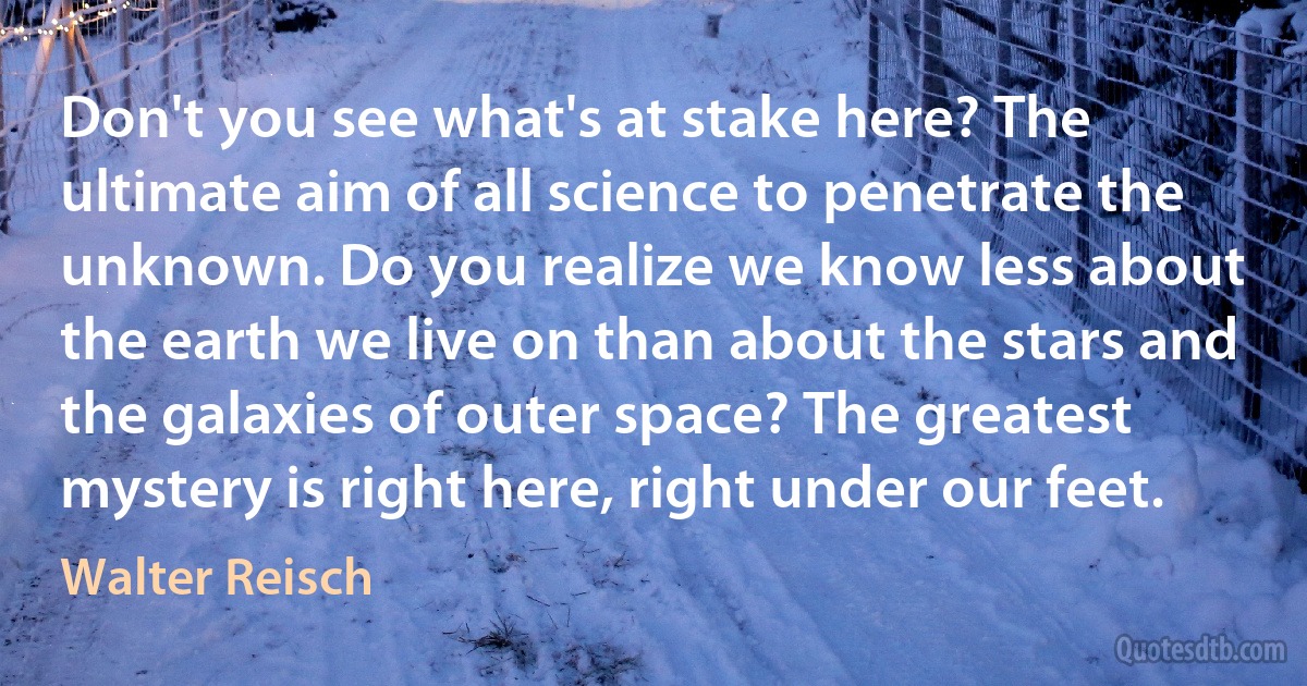 Don't you see what's at stake here? The ultimate aim of all science to penetrate the unknown. Do you realize we know less about the earth we live on than about the stars and the galaxies of outer space? The greatest mystery is right here, right under our feet. (Walter Reisch)