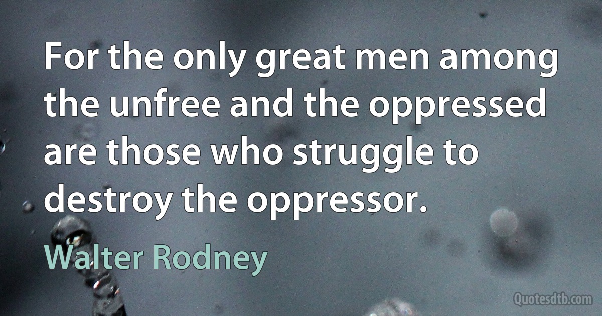 For the only great men among the unfree and the oppressed are those who struggle to destroy the oppressor. (Walter Rodney)