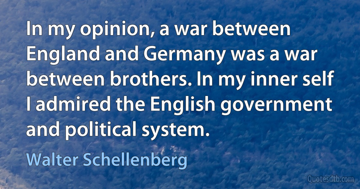 In my opinion, a war between England and Germany was a war between brothers. In my inner self I admired the English government and political system. (Walter Schellenberg)